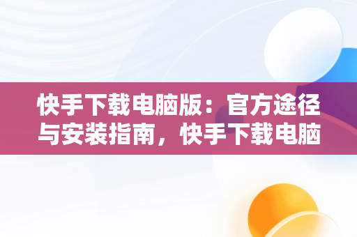 快手下载电脑版：官方途径与安装指南，快手下载电脑版最新版 