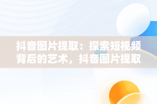 抖音图片提取：探索短视频背后的艺术，抖音图片提取快捷指令 