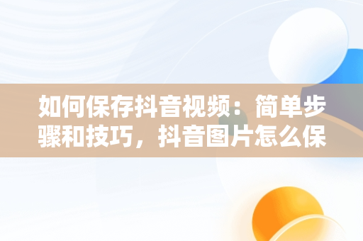 如何保存抖音视频：简单步骤和技巧，抖音图片怎么保存视频到手机 