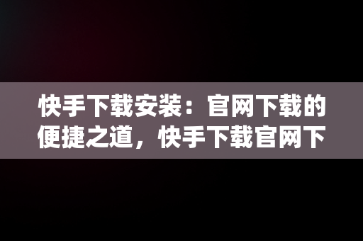 快手下载安装：官网下载的便捷之道，快手下载官网下载安装 app 