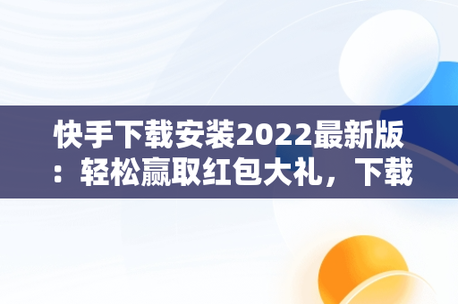 快手下载安装2022最新版：轻松赢取红包大礼，下载快手红包软件下载 