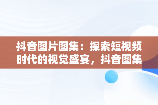 抖音图片图集：探索短视频时代的视觉盛宴，抖音图集照片 