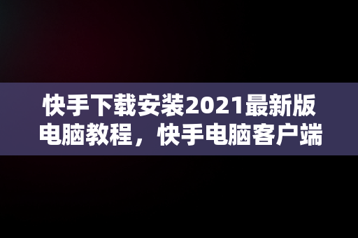 快手下载安装2021最新版电脑教程，快手电脑客户端下载 