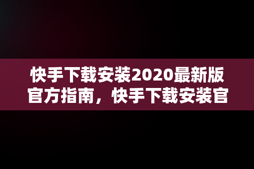 快手下载安装2020最新版官方指南，快手下载安装官方下载 