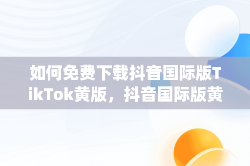 如何免费下载抖音国际版TikTok黄版，抖音国际版黄版app 