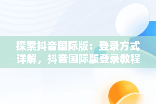 探索抖音国际版：登录方式详解，抖音国际版登录教程视频 