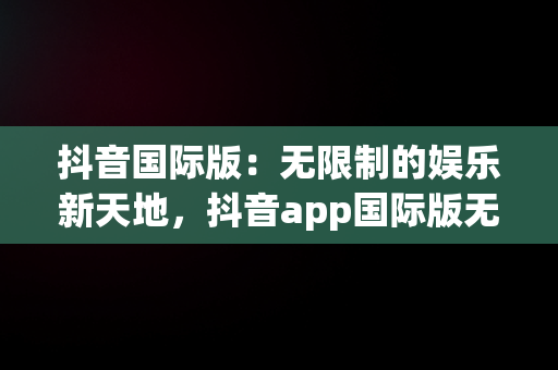 抖音国际版：无限制的娱乐新天地，抖音app国际版无限版 