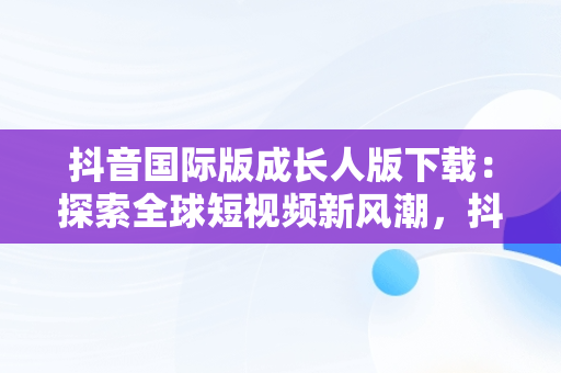 抖音国际版成长人版下载：探索全球短视频新风潮，抖音国际版成长人版下载安装 