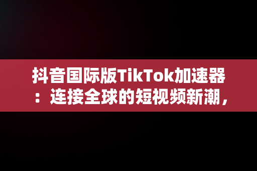 抖音国际版TikTok加速器：连接全球的短视频新潮，抖音国际版加速器推荐 