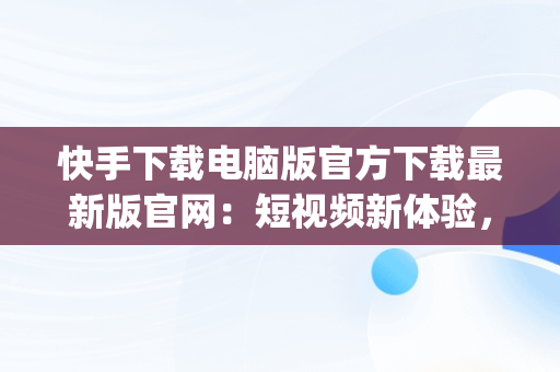 快手下载电脑版官方下载最新版官网：短视频新体验，快手pc版下载 