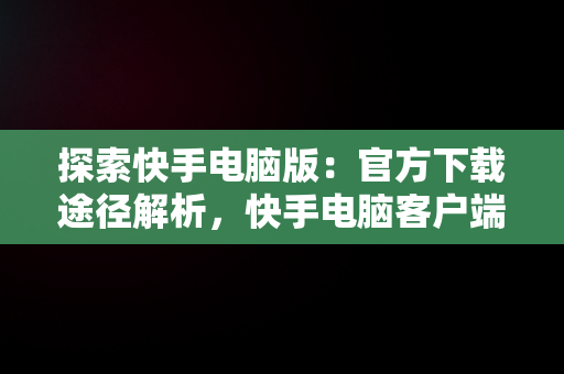 探索快手电脑版：官方下载途径解析，快手电脑客户端下载 