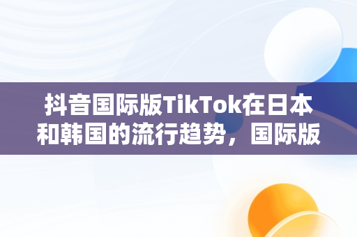 抖音国际版TikTok在日本和韩国的流行趋势，国际版抖音tiktokios 