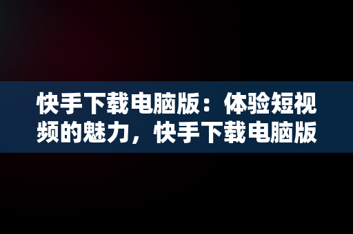 快手下载电脑版：体验短视频的魅力，快手下载电脑版下载安装 