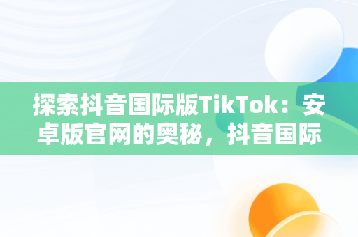 探索抖音国际版TikTok：安卓版官网的奥秘，抖音国际版 tiktok1.2.0 