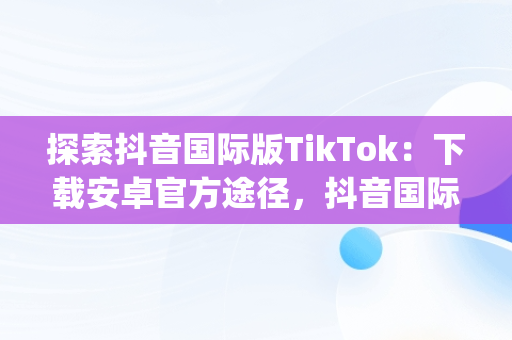 探索抖音国际版TikTok：下载安卓官方途径，抖音国际版(tiktok)最新版下载v18.3.6 免费下载 