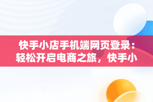 快手小店手机端网页登录：轻松开启电商之旅，快手小店手机端网页登录在哪里 