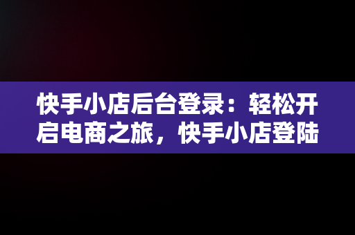 快手小店后台登录：轻松开启电商之旅，快手小店登陆 