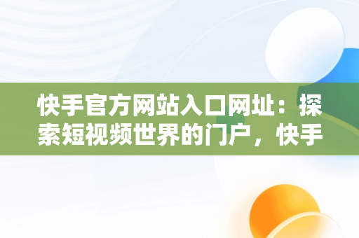 快手官方网站入口网址：探索短视频世界的门户，快手官方网站入口网址大全 
