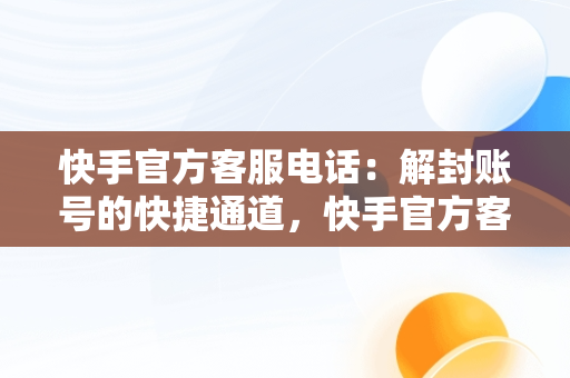 快手官方客服电话：解封账号的快捷通道，快手官方客服电话解封账号是真的吗 