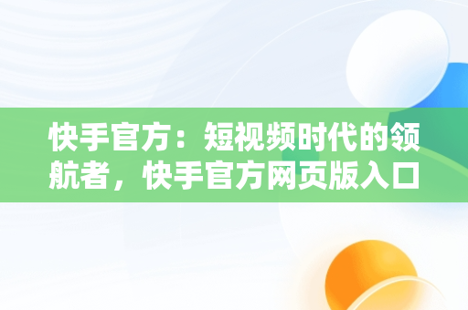 快手官方：短视频时代的领航者，快手官方网页版入口 