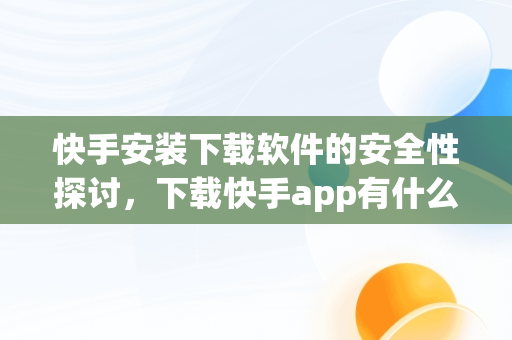 快手安装下载软件的安全性探讨，下载快手app有什么用 