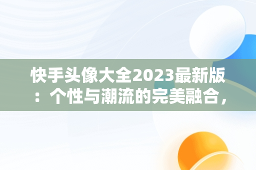 快手头像大全2023最新版：个性与潮流的完美融合，快手头像大全2023最新版图片 