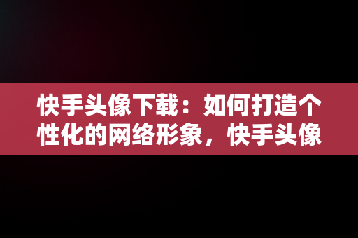 快手头像下载：如何打造个性化的网络形象，快手头像下载女 