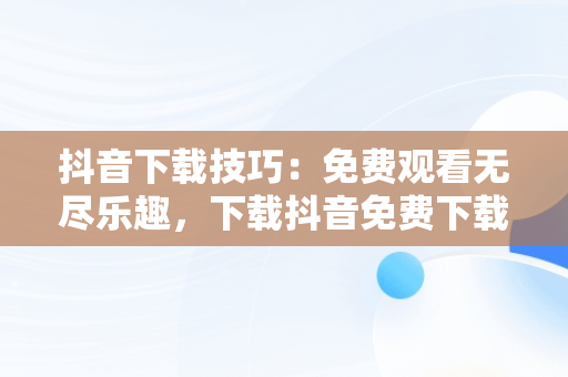 抖音下载技巧：免费观看无尽乐趣，下载抖音免费下载安装最新版本 