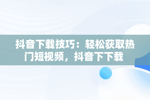 抖音下载技巧：轻松获取热门短视频，抖音下下载 
