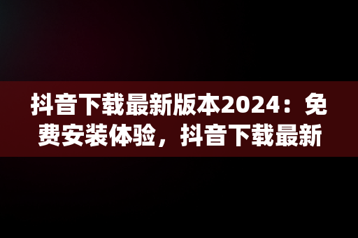 抖音下载最新版本2024：免费安装体验，抖音下载最新版本2024安装免费版平板ipad 