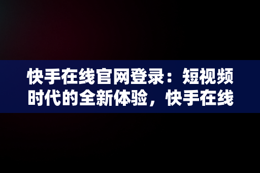 快手在线官网登录：短视频时代的全新体验，快手在线官网登录不了 