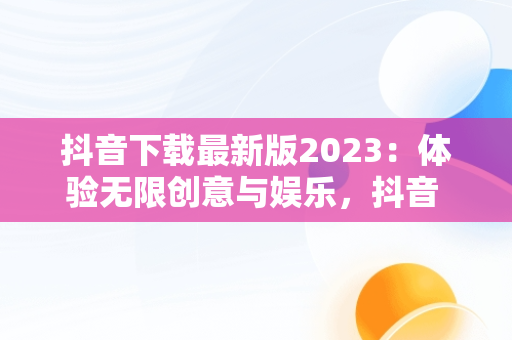 抖音下载最新版2023：体验无限创意与娱乐，抖音 安装 最新版抖音 