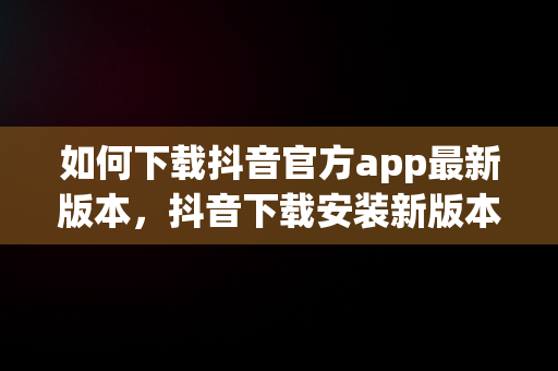 如何下载抖音官方app最新版本，抖音下载安装新版本官网 