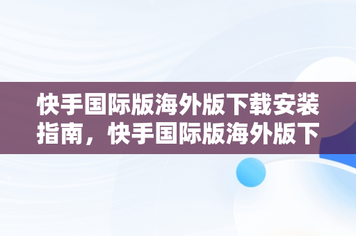 快手国际版海外版下载安装指南，快手国际版海外版下载安装小米 