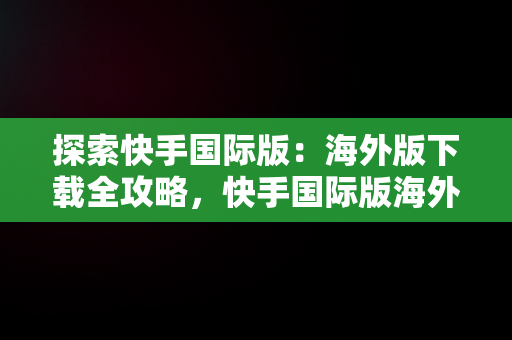 探索快手国际版：海外版下载全攻略，快手国际版海外版下载安装 