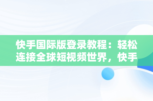 快手国际版登录教程：轻松连接全球短视频世界，快手国际版怎么登录教程视频 