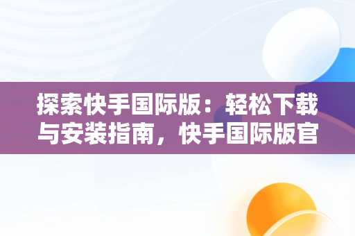 探索快手国际版：轻松下载与安装指南，快手国际版官方下载安装手机 