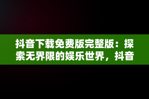 抖音下载免费版完整版：探索**限的娱乐世界，抖音免费下载安装2021新版 