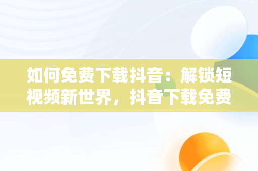 如何免费下载抖音：解锁短视频新世界，抖音下载免费抖音 