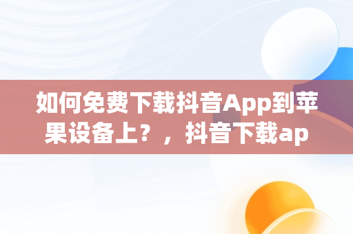 如何免费下载抖音App到苹果设备上？，抖音下载app苹果版免费安装 