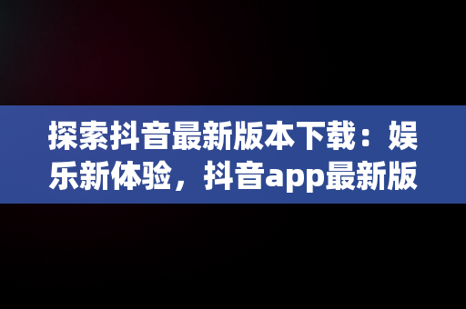 探索抖音最新版本下载：娱乐新体验，抖音app最新版本下载安装 