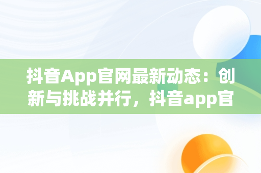 抖音App官网最新动态：创新与挑战并行，抖音app官网最新版本 