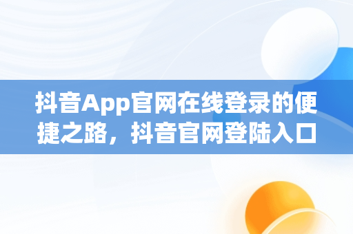 抖音App官网在线登录的便捷之路，抖音官网登陆入口 