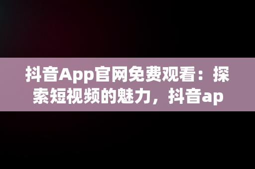 抖音App官网免费观看：探索短视频的魅力，抖音app官网免费观看 