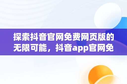 探索抖音官网免费网页版的无限可能，抖音app官网免费网页版下载 