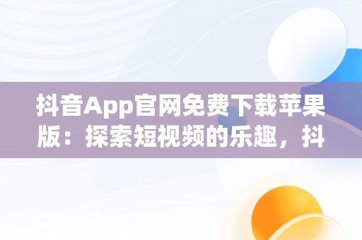 抖音App官网免费下载苹果版：探索短视频的乐趣，抖音软件免费下载官方苹果 