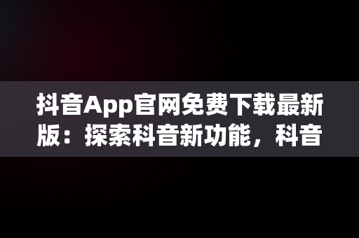 抖音App官网免费下载最新版：探索科音新功能，科音短视频下载安装 