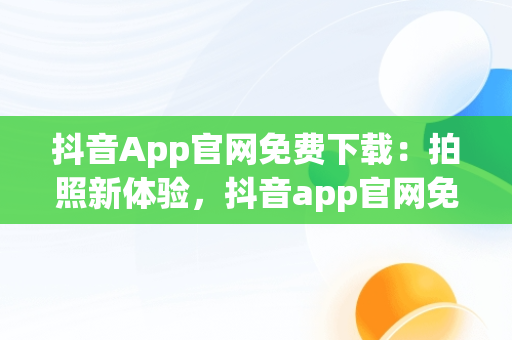 抖音App官网免费下载：拍照新体验，抖音app官网免费下载拍照用什么软件 