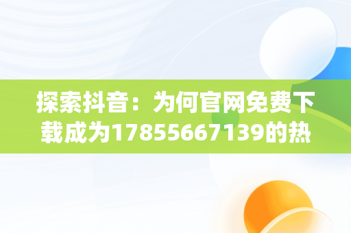 探索抖音：为何官网免费下载成为17855667139的热门话题，火山抖音app官网免费下载 