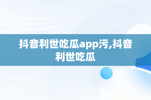抖音利世吃瓜app污,抖音利世吃瓜
